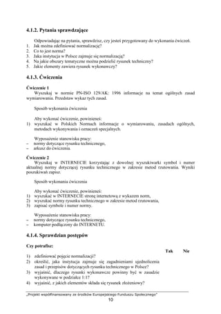 „Projekt współfinansowany ze środków Europejskiego Funduszu Społecznego”
10
4.1.2. Pytania sprawdzające
Odpowiadając na pytania, sprawdzisz, czy jesteś przygotowany do wykonania ćwiczeń.
1. Jak moŜna zdefiniować normalizację?
2. Co to jest norma?
3. Jaka instytucja w Polsce zajmuje się normalizacją?
4. Na jakie obszary tematyczne moŜna podzielić rysunek techniczny?
5. Jakie elementy zawiera rysunek wykonawczy?
4.1.3. Ćwiczenia
Ćwiczenie 1
Wyszukaj w normie PN-ISO 129/AK: 1996 informacje na temat ogólnych zasad
wymiarowania. Przedstaw wykaz tych zasad.
Sposób wykonania ćwiczenia
Aby wykonać ćwiczenie, powinieneś:
1) wyszukać w Polskich Normach informacje o wymiarowaniu, zasadach ogólnych,
metodach wykonywania i oznaczeń specjalnych.
WyposaŜenie stanowiska pracy:
−−−− normy dotyczące rysunku technicznego,
−−−− arkusz do ćwiczenia.
Ćwiczenie 2
Wyszukaj w INTERNECIE korzystając z dowolnej wyszukiwarki symbol i numer
aktualnej normy dotyczącej rysunku technicznego w zakresie metod rzutowania. Wyniki
poszukiwań zapisz.
Sposób wykonania ćwiczenia
Aby wykonać ćwiczenie, powinieneś:
1) wyszukać w INTERNECIE stronę internetową z wykazem norm,
2) wyszukać normy rysunku technicznego w zakresie metod rzutowania,
3) zapisać symbole i numer normy.
WyposaŜenie stanowiska pracy:
−−−− normy dotyczące rysunku technicznego,
−−−− komputer podłączony do INTERNETU.
4.1.4. Sprawdzian postępów
Czy potrafisz:
Tak Nie
1) zdefiniować pojęcie normalizacji?
2) określić, jaka instytucja zajmuje się zagadnieniami ujednolicenia
zasad i przepisów dotyczących rysunku technicznego w Polsce?
3) wyjaśnić, dlaczego rysunki wykonawcze powinny być w zasadzie
wykonywane w podziałce 1:1?
4) wyjaśnić, z jakich elementów składa się rysunek złoŜeniowy?
 