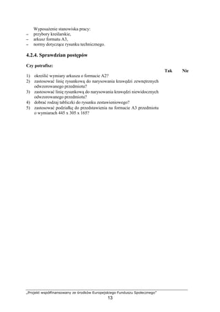 „Projekt współfinansowany ze środków Europejskiego Funduszu Społecznego”
13
WyposaŜenie stanowiska pracy:
−−−− przybory kreślarskie,
−−−− arkusz formatu A3,
−−−− normy dotyczące rysunku technicznego.
4.2.4. Sprawdzian postępów
Czy potrafisz:
Tak Nie
1) określić wymiary arkusza o formacie A2?
2) zastosować linię rysunkową do narysowania krawędzi zewnętrznych
odwzorowanego przedmiotu?
3) zastosować linię rysunkową do narysowania krawędzi niewidocznych
odwzorowanego przedmiotu?
4) dobrać rodzaj tabliczki do rysunku zestawieniowego?
5) zastosować podziałkę do przedstawienia na formacie A3 przedmiotu
o wymiarach 445 x 305 x 165?
 
