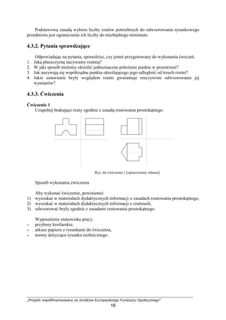 „Projekt współfinansowany ze środków Europejskiego Funduszu Społecznego”
16
Podstawową zasadą wyboru liczby rzutów potrzebnych do odwzorowania rysunkowego
przedmiotu jest ograniczenie ich liczby do niezbędnego minimum.
4.3.2. Pytania sprawdzające
Odpowiadając na pytania, sprawdzisz, czy jesteś przygotowany do wykonania ćwiczeń.
1. Jaką płaszczyznę nazywamy rzutnią?
2. W jaki sposób moŜemy określić jednoznaczne połoŜenie punktu w przestrzeni?
3. Jak nazywają się współrzędne punktu określającego jego odległość od trzech rzutni?
4. Jakie ustawienie bryły względem rzutni gwarantuje rzeczywiste odwzorowanie jej
wymiarów?
4.3.3. Ćwiczenia
Ćwiczenie 1
Uzupełnij brakujące rzuty zgodnie z zasadą rzutowania prostokątnego.
Rys. do ćwiczenia 1 [opracowanie własne]
Sposób wykonania ćwiczenia
Aby wykonać ćwiczenie, powinieneś:
1) wyszukać w materiałach dydaktycznych informacji o zasadach rzutowania prostokątnego,
2) wyszukać w materiałach dydaktycznych informacji o rzutniach,
3) odwzorować bryły zgodnie z zasadami rzutowania prostokątnego.
WyposaŜenie stanowiska pracy:
−−−− przybory kreślarskie,
−−−− arkusz papieru z rysunkami do ćwiczenia,
−−−− normy dotyczące rysunku technicznego.
 