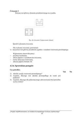 „Projekt współfinansowany ze środków Europejskiego Funduszu Społecznego”
17
Ćwiczenie 2
Dorysuj rzut główny elementu przedstawionego na rysunku.
Rys. do ćwiczenia 2 [opracowanie własne]
Sposób wykonania ćwiczenia
Aby wykonać ćwiczenie, powinieneś:
1) narysować rzut główny przedmiotu zgodnie z zasadami rzutowania prostokątnego.
WyposaŜenie stanowiska pracy:
− przybory kreślarskie,
– arkusz papieru z rysunkami do ćwiczenia,
− normy dotyczące rzutowania,
– arkusze papieru formatu A4.
4.3.4. Sprawdzian postępów
Czy potrafisz:
Tak Nie
1) określić zasady rzutowania prostokątnego?
2) wyjaśnić, dlaczego rzut odcinka prostopadłego do rzutni jest
punktem?
3) wyjaśnić, dlaczego dla jednoznacznego odwzorowania brył potrzebne
są trzy rzutnie?
 
