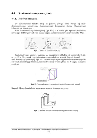 „Projekt współfinansowany ze środków Europejskiego Funduszu Społecznego”
18
4.4. Rzutowanie aksonometryczne
4.4.1. Materiał nauczania
Do odwzorowania kształtu bryły za pomocą jednego rzutu stosuje się rzuty
aksonometryczne: izometryczne (jednomiarowe), dimetryczne ukośne (dwumiarowe)
i dimetryczne prostokątne.
Rzut aksonometryczny izometryczny (rys. 12.a) – w rzucie tym wymiary przedmiotu
równoległe do którejkolwiek z osi układu ulegają jednakowemu skróceniu w stosunku 0,82:1.
Rys. 12. Układ osi izometrycznych [2]
Rzut dimetryczny ukośny - wykonuje się najczęściej w układzie osi współrzędnych jak
na rys. 12.b. Na rysunek 13 przedstawiono prostopadłościan w rzucie dimetrii ukośnej.
Rzut dimetryczny prostokątny (rys. 12c) – w rzucie tym wymiary przedmiotów równoległe do
osi Y lub Z nie ulegają skróceniu, natomiast wymiary równoległe do osi X ulegają skróceniu
o połowę.
Rys. 13. Prostopadłościan w rzucie dimetrii ukośnej [opracowanie własne]
Rysunek 14 przedstawia bryłę narysowaną w rzucie aksonometrycznym.
Rys. 14. Bryła w rzucie aksonometrycznym [opracowanie własne]
 