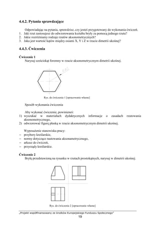 „Projekt współfinansowany ze środków Europejskiego Funduszu Społecznego”
19
4.4.2. Pytania sprawdzające
Odpowiadając na pytania, sprawdzisz, czy jesteś przygotowany do wykonania ćwiczeń.
1. Jaki rzut zastosujesz do odwzorowania kształtu bryły za pomocą jednego rzutu?
2. Jakie rozróŜniamy rodzaje rzutów aksonometrycznych?
3. Jaka jest wartość kątów między osiami X, Y i Z w rzucie dimetrii ukośnej?
4.4.3. Ćwiczenia
Ćwiczenie 1
Narysuj sześciokąt foremny w rzucie aksonometrycznym dimetrii ukośnej.
Rys. do ćwiczenia 1 [opracowanie własne]
Sposób wykonania ćwiczenia
Aby wykonać ćwiczenie, powinieneś:
1) wyszukać w materiałach dydaktycznych informacje o zasadach rzutowania
aksonometrycznego,
2) odwzorować figurę płaską w rzucie aksonometrycznym dimetrii ukośnej.
WyposaŜenie stanowiska pracy:
− przybory kreślarskie,
− normy dotyczące rautowania aksonametrycznego,
− arkusz do ćwiczeń,
− przyrządy kreślarskie.
Ćwiczenie 2
Bryłę przedstawioną na rysunku w rzutach prostokątnych, narysuj w dimetrii ukośnej.
Rys. do ćwiczenia 2 [opracowanie własne]
 