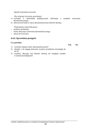 „Projekt współfinansowany ze środków Europejskiego Funduszu Społecznego”
20
Sposób wykonania ćwiczenia
Aby wykonać ćwiczenie, powinieneś:
1) wyszukać w materiałach dydaktycznych informacje o zasadach rzutowania
aksonometrycznego,
2) odwzorować bryłę w rzucie aksonometrycznym dimetrii ukośnej.
WyposaŜenie stanowiska pracy:
− przybory kreślarskie,
− normy dotyczące rzutowania aksonometrycznego,
− arkusz do ćwiczenia.
4.4.4. Sprawdzian postępów
Czy potrafisz:
Tak Nie
1) rozróŜnić rodzaje rzutów aksonometrycznych?
2) określić, o ile ulegają skróceniu wymiary przedmiotu równoległe do
osi X?
3) wyjaśnić, dlaczego rzut dimetrii ukośnej nie zastępuje rysunku
w rzutach prostokątnych?
 