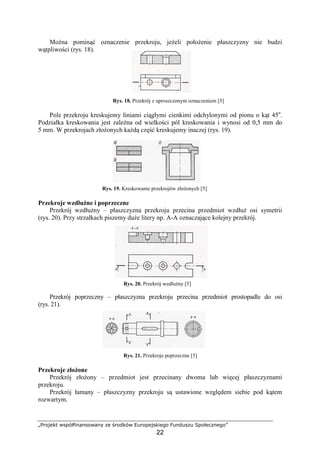 „Projekt współfinansowany ze środków Europejskiego Funduszu Społecznego”
22
MoŜna pominąć oznaczenie przekroju, jeŜeli połoŜenie płaszczyzny nie budzi
wątpliwości (rys. 18).
Rys. 18. Przekrój z uproszczonym oznaczeniem [5]
Pole przekroju kreskujemy liniami ciągłymi cienkimi odchylonymi od pionu o kąt 45o
.
Podziałka kreskowania jest zaleŜna od wielkości pól kreskowania i wynosi od 0,5 mm do
5 mm. W przekrojach złoŜonych kaŜdą część kreskujemy inaczej (rys. 19).
Rys. 19. Kreskowanie przekrojów złoŜonych [5]
Przekroje wzdłuŜne i poprzeczne
Przekrój wzdłuŜny – płaszczyzna przekroju przecina przedmiot wzdłuŜ osi symetrii
(rys. 20). Przy strzałkach piszemy duŜe litery np. A-A oznaczające kolejny przekrój.
Rys. 20. Przekrój wzdłuŜny [5]
Przekrój poprzeczny – płaszczyzna przekroju przecina przedmiot prostopadle do osi
(rys. 21).
Rys. 21. Przekroje poprzeczne [5]
Przekroje złoŜone
Przekrój złoŜony – przedmiot jest przecinany dwoma lub więcej płaszczyznami
przekroju.
Przekrój łamany – płaszczyzny przekroju są ustawione względem siebie pod kątem
rozwartym.
 