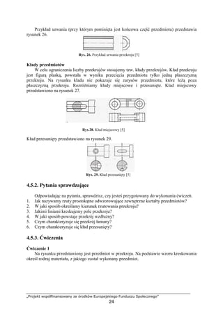 „Projekt współfinansowany ze środków Europejskiego Funduszu Społecznego”
24
Przykład urwania (przy którym pominięta jest końcowa część przedmiotu) przedstawia
rysunek 26.
Rys. 26. Przykład urwania przekroju [5]
Kłady przedmiotów
W celu ograniczenia liczby przekrojów stosujemy tzw. kłady przekrojów. Kład przekroju
jest figurą płaską, powstała w wyniku przecięcia przedmiotu tylko jedną płaszczyzną
przekroju. Na rysunku kładu nie pokazuje się zarysów przedmiotu, które leŜą poza
płaszczyzną przekroju. RozróŜniamy kłady miejscowe i przesunięte. Kład miejscowy
przedstawiono na rysunek 27.
Rys.28. Kład miejscowy [5]
Kład przesunięty przedstawiono na rysunek 29.
Rys. 29. Kład przesunięty [5]
4.5.2. Pytania sprawdzające
Odpowiadając na pytania, sprawdzisz, czy jesteś przygotowany do wykonania ćwiczeń.
1. Jak nazywamy rzuty prostokątne odwzorowujące zewnętrzne kształty przedmiotów?
2. W jaki sposób określamy kierunek rzutowania przekroju?
3. Jakimi liniami kreskujemy pole przekroju?
4. W jaki sposób powstaje przekrój wzdłuŜny?
5. Czym charakteryzuje się przekrój łamany?
6. Czym charakteryzuje się kład przesunięty?
4.5.3. Ćwiczenia
Ćwiczenie 1
Na rysunku przedstawiony jest przedmiot w przekroju. Na podstawie wzoru kreskowania
określ rodzaj materiału, z jakiego został wykonany przedmiot.
 