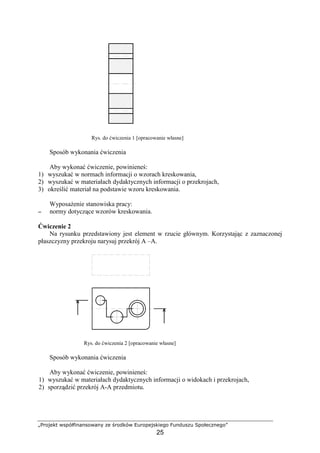 „Projekt współfinansowany ze środków Europejskiego Funduszu Społecznego”
25
Rys. do ćwiczenia 1 [opracowanie własne]
Sposób wykonania ćwiczenia
Aby wykonać ćwiczenie, powinieneś:
1) wyszukać w normach informacji o wzorach kreskowania,
2) wyszukać w materiałach dydaktycznych informacji o przekrojach,
3) określić materiał na podstawie wzoru kreskowania.
WyposaŜenie stanowiska pracy:
−−−− normy dotyczące wzorów kreskowania.
Ćwiczenie 2
Na rysunku przedstawiony jest element w rzucie głównym. Korzystając z zaznaczonej
płaszczyzny przekroju narysuj przekrój A –A.
Rys. do ćwiczenia 2 [opracowanie własne]
Sposób wykonania ćwiczenia
Aby wykonać ćwiczenie, powinieneś:
1) wyszukać w materiałach dydaktycznych informacji o widokach i przekrojach,
2) sporządzić przekrój A-A przedmiotu.
 