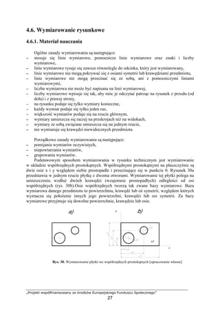 „Projekt współfinansowany ze środków Europejskiego Funduszu Społecznego”
27
4.6. Wymiarowanie rysunkowe
4.6.1. Materiał nauczania
Ogólne zasady wymiarowania są następujące:
−−−− stosuje się linie wymiarowe, pomocnicze linie wymiarowe oraz znaki i liczby
wymiarowe,
−−−− linie wymiarowe rysuje się zawsze równolegle do odcinka, który jest wymiarowany,
−−−− linie wymiarowe nie mogą pokrywać się z osiami symetrii lub krawędziami przedmiotu,
−−−− linie wymiarowe nie mogą przecinać się ze sobą, ani z pomocniczymi liniami
wymiarowymi,
−−−− liczba wymiarowa nie moŜe być napisana na linii wymiarowej,
−−−− liczby wymiarowe wpisuje się tak, aby móc je odczytać patrząc na rysunek z przodu (od
dołu) i z prawej strony,
−−−− na rysunku podaje się tylko wymiary konieczne,
−−−− kaŜdy wymiar podaje się tylko jeden raz,
−−−− większość wymiarów podaje się na rzucie głównym,
−−−− wymiary umieszcza się raczej na przekrojach niŜ na widokach,
−−−− wymiary ze sobą związane umieszcza się na jednym rzucie,
−−−− nie wymiaruje się krawędzi niewidocznych przedmiotu.
Porządkowe zasady wymiarowania są następujące:
−−−− pomijania wymiarów oczywistych,
−−−− niepowtarzania wymiarów,
−−−− grupowania wymiarów.
Podstawowym sposobem wymiarowania w rysunku technicznym jest wymiarowanie
w układzie współrzędnych prostokątnych. Współrzędnymi prostokątnymi na płaszczyźnie są
dwie osie x i y względem siebie prostopadłe i przecinające się w punkcie 0. Rysunek 30a
przedstawia w jednym rzucie płytkę z dwoma otworami. Wymiarowanie tej płytki polega na
umieszczeniu wzdłuŜ dwóch krawędzi (wzajemnie prostopadłych) odległości od osi
współrzędnych (rys. 30b).Osie współrzędnych tworzą tak zwane bazy wymiarowe. Baza
wymiarowa danego przedmiotu to powierzchnia, krawędź lub oś symetrii, względem których
wyznacza się połoŜenie innych jego powierzchni, krawędzi lub osi symetrii. Za bazy
wymiarowe przyjmuje się dowolne powierzchnie, krawędzie lub osie.
Rys. 30. Wymiarowanie płytki we współrzędnych prostokątnych [opracowanie własne]
 