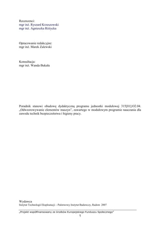 „Projekt współfinansowany ze środków Europejskiego Funduszu Społecznego”
1
Recenzenci:
mgr inŜ. Ryszard Krzeszowski
mgr inŜ. Agnieszka RóŜycka
Opracowanie redakcyjne:
mgr inŜ. Marek Zalewski
Konsultacja:
mgr inŜ. Wanda Bukała
Poradnik stanowi obudowę dydaktyczną programu jednostki modułowej 315[01].O2.04.
„Odwzorowywanie elementów maszyn”, zawartego w modułowym programie nauczania dla
zawodu technik bezpieczeństwa i higieny pracy.
Wydawca
Instytut Technologii Eksploatacji – Państwowy Instytut Badawczy, Radom 2007
 