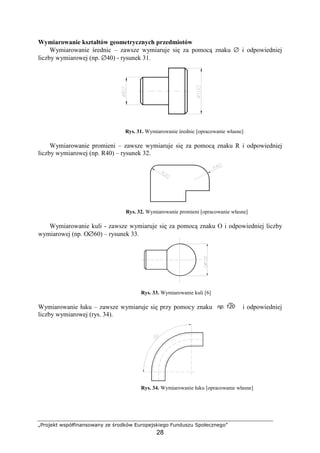 „Projekt współfinansowany ze środków Europejskiego Funduszu Społecznego”
28
Wymiarowanie kształtów geometrycznych przedmiotów
Wymiarowanie średnic – zawsze wymiaruje się za pomocą znaku ∅ i odpowiedniej
liczby wymiarowej (np. ∅40) - rysunek 31.
Rys. 31. Wymiarowanie średnic [opracowanie własne]
Wymiarowanie promieni – zawsze wymiaruje się za pomocą znaku R i odpowiedniej
liczby wymiarowej (np. R40) – rysunek 32.
Rys. 32. Wymiarowanie promieni [opracowanie własne]
Wymiarowanie kuli - zawsze wymiaruje się za pomocą znaku O i odpowiedniej liczby
wymiarowej (np. Ο∅60) – rysunek 33.
Rys. 33. Wymiarowanie kuli [6]
Wymiarowanie łuku – zawsze wymiaruje się przy pomocy znaku i odpowiedniej
liczby wymiarowej (rys. 34).
Rys. 34. Wymiarowanie łuku [opracowanie własne]
np. 120
 