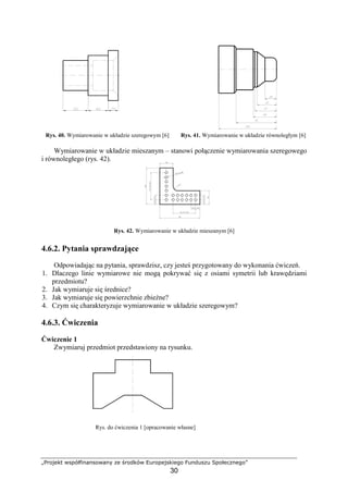 „Projekt współfinansowany ze środków Europejskiego Funduszu Społecznego”
30
Rys. 40. Wymiarowanie w układzie szeregowym [6] Rys. 41. Wymiarowanie w układzie równoległym [6]
Wymiarowanie w układzie mieszanym – stanowi połączenie wymiarowania szeregowego
i równoległego (rys. 42).
Rys. 42. Wymiarowanie w układzie mieszanym [6]
4.6.2. Pytania sprawdzające
Odpowiadając na pytania, sprawdzisz, czy jesteś przygotowany do wykonania ćwiczeń.
1. Dlaczego linie wymiarowe nie mogą pokrywać się z osiami symetrii lub krawędziami
przedmiotu?
2. Jak wymiaruje się średnice?
3. Jak wymiaruje się powierzchnie zbieŜne?
4. Czym się charakteryzuje wymiarowanie w układzie szeregowym?
4.6.3. Ćwiczenia
Ćwiczenie 1
Zwymiaruj przedmiot przedstawiony na rysunku.
Rys. do ćwiczenia 1 [opracowanie własne]
 
