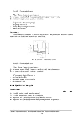 „Projekt współfinansowany ze środków Europejskiego Funduszu Społecznego”
31
Sposób wykonania ćwiczenia
Aby wykonać ćwiczenie, powinieneś:
1) wyszukać w materiałach dydaktycznych informacje o wymiarowaniu,
2) zwymiarować przedmiot zgodnie z zasadami.
WyposaŜenie stanowiska pracy:
−−−− przybory kreślarskie,
−−−− normy dotyczące wymiarowania,
−−−− arkusz do ćwiczeń.
Ćwiczenie 2
Na rysunku przedstawiono zwymiarowany przedmiot. Zwymiaruj ten przedmiot zgodnie
z zasadami. Jakie zasady wymiarowania naruszono?
Rys. do ćwiczenia 2 [opracowanie własne]
Sposób wykonania ćwiczenia
Aby wykonać ćwiczenie, powinieneś:
1) wyszukać w materiałach dydaktycznych informacji o wymiarowaniu,
2) zwymiarować przedmiot zgodnie z zasadami.
WyposaŜenie stanowiska pracy:
− przybory kreślarskie,
− normy dotyczące wymiarowania,
− arkusz do ćwiczeń.
4.6.4. Sprawdzian postępów
Czy potrafisz:
Tak Nie
1) określić ogólne zasady wymiarowania?
2) określić porządkowe zasady wymiarowania?
3) wyjaśnić, na czym polega zasada grupowania wymiarów?
4) wyjaśnić, na czym polega zasada pomijania wymiarów oczywistych?
 