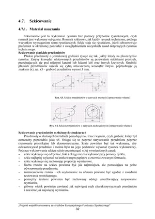 „Projekt współfinansowany ze środków Europejskiego Funduszu Społecznego”
32
4.7. Szkicowanie
4.7.1. Materiał nauczania
Szkicowanie jest to wykonanie rysunku bez pomocy przyborów rysunkowych, czyli
rysunek jest wykonany odręcznie. Rysunek szkicowy, jak kaŜdy rysunek techniczny, podlega
wszystkim wymaganiom norm rysunkowych. Szkic staje się rysunkiem, jeŜeli odwzorowuje
przedmiot w określonej podziałce z uwzględnieniem wszystkich zasad dotyczących rysunku
technicznego.
Szkicowanie płaskich przedmiotów
Płaskie przedmioty o jednakowej grubości rysuje się tak, jakby leŜały na płaszczyźnie
rysunku. Zarysy krawędzi szkicowanych przedmiotów są przewaŜnie odcinkami prostych,
przecinających się pod róŜnymi katami lub łukami kół oraz innych krzywych. Grubość
płaskich przedmiotów określa się cyfrą umieszczoną wewnątrz zarysu, poprzedzając ją
znakiem (x), np. x5 – grubość przedmiotu wynosi 5 mm.
Rys. 43. Szkice przedmiotów o zarysach prostych [opracowanie własne]
Rys. 44. Szkice przedmiotów o zarysach zaokrąglonych [opracowanie własne]
Szkicowanie przedmiotów o złoŜonych strukturach
Przedmioty o złoŜonych kształtach posiadają tzw. trzeci wymiar, czyli grubość, który był
oznaczony poprzednio jako x5. Osiąga się to poprzez narysowanie przedmiotu poprzez
rzutowanie prostokątne lub aksonometryczne. Szkic powinien być tak wykonany, aby
odwzorowywał przedmiot i moŜna było na jego podstawie wykonać rysunek wykonawczy.
Podczas wykonywania szkicu naleŜy przestrzegać niŜej wymienionych zasad:
−−−− szkic wykonuje się odręcznie, łuki i okręgi moŜna wykonać przy pomocy cyrkla,
−−−− szkic najlepiej wykonać na kratkowanym papierze o znormalizowanym formacie,
−−−− szkic wykonuje się zachowując proporcje wymiarowe,
−−−− liczba rzutów na szkicu powinna być jak najmniejsza, ale pozwalająca na pełne
odwzorowanie przedmiotu,
−−−− rozmieszczenie rzutów i ich usytuowanie na arkuszu powinno być zgodne z zasadami
rzutowania prostokątnego,
−−−− pomiędzy rzutami powinien być zachowany odstęp umoŜliwiający narysowanie
wymiarów,
−−−− główny widok powinien zawierać jak najwięcej cech charakterystycznych przedmiotu
i zawierać jak najwięcej wymiarów.
 