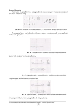 „Projekt współfinansowany ze środków Europejskiego Funduszu Społecznego”
33
Etapy szkicowania
Na rysunku 45. przedstawiono szkic przedmiotu narysowanego w rzutach prostokątnych
i w rzucie dimetrii ukośnej.
Rys. 45. Szkic przedmiotu w rzutach prostokątnych i w rzucie dimetrii ukośnej [opracowanie własne]
Po ustaleniu liczby niezbędnych rzutów prowadzimy podstawowe dla poszczególnych
rzutów osie symetrii,
Rys. 46. Etapy szkicowania – rysowanie osi symetrii [opracowanie własne]
cienką linią rysujemy kontury przedmiotu,
Rys. 47. Etapy szkicowania – rysowanie konturów przedmiotu [opracowanie własne]
dorysowujemy pozostałe widoczne krawędzie,
Rys. 48. Etapy szkicowania – rysowanie widocznych krawędzi [opracowanie własne]
rysujemy niewidoczne krawędzie przedmiotu linią kreskową,
 