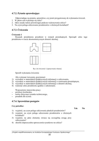 „Projekt współfinansowany ze środków Europejskiego Funduszu Społecznego”
35
4.7.2. Pytania sprawdzające
Odpowiadając na pytania, sprawdzisz, czy jesteś przygotowany do wykonania ćwiczeń.
1. W jakim celu wykonuje się szkic?
2. Jakie zasady naleŜy przestrzegać podczas wykonywania szkicu?
3. Na czym polega szkicowanie przedmiotów o złoŜonych kształtach?
4.7.3. Ćwiczenia
Ćwiczenie 1
Rysunek przedstawia przedmiot w rzutach prostokątnych. Sporządź szkic tego
przedmiotu w rzucie aksonometrycznym dimetrii ukośnej.
Rys. do ćwiczenia 1 [opracowanie własne]
Sposób wykonania ćwiczenia
Aby wykonać ćwiczenie, powinieneś:
1) wyszukać w materiałach dydaktycznych informacji o szkicowaniu,
2) wyszukać w materiałach dydaktycznych informacji o rzutowaniu prostokątnym,
3) wyszukać w materiałach dydaktycznych informacji o dimetrii ukośnej,
4) wykonać szkic przedmiotu zgodnie z załoŜeniami.
WyposaŜenie stanowiska pracy:
−−−− przybory kreślarskie,
−−−− normy dotyczące rysunku technicznego,
−−−− poradnik dla ucznia.
4.7.4. Sprawdzian postępów
Czy potrafisz:
Tak Nie
1) wyjaśnić, na czym polega szkicowanie płaskich przedmiotów?
2) wyjaśnić, na czym polega szkicowanie przedmiotów o złoŜonych
kształtach?
3) wyjaśnić, na jakie elementy zwraca się szczególną uwagę przy
szkicowaniu?
4) określić dopuszczalne uproszczenia rysunkowe na szkicu?
 