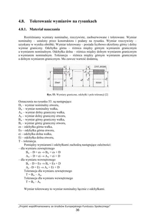„Projekt współfinansowany ze środków Europejskiego Funduszu Społecznego”
36
4.8. Tolerowanie wymiarów na rysunkach
4.8.1. Materiał nauczania
RozróŜniamy wymiary nominalne, rzeczywiste, zaobserwowane i tolerowane. Wymiar
nominalny – ustalony przez konstruktora i podany na rysunku. Wymiar rzeczywisty –
uzyskany w wyniku obróbki. Wymiar tolerowany – posiada liczbowo określony górny i dolny
wymiar graniczny. Odchyłka górna – róŜnica między górnym wymiarem granicznym
a wymiarem nominalnym. Odchyłka dolna – róŜnica między dolnym wymiarem granicznym
a wymiarem nominalnym. Tolerancja – róŜnica między górnym wymiarem granicznym
a dolnym wymiarem granicznym. Ma zawsze wartość dodatnią.
Rys. 53. Wymiary graniczne, odchyłki i pole tolerancji [2]
Oznaczenia na rysunku 53. są następujące:
Do – wymiar nominalny otworu,
Dw – wymiar nominalny wałka,
Aw – wymiar dolny graniczny wałka,
Ao – wymiar dolny graniczny otworu,
Bw – wymiar górny graniczny wałka,
Bo – wymiar górny graniczny otworu,
es – odchyłka górna wałka,
Es – odchyłka górna otworu,
ei – odchyłka dolna wałka,
Ei – odchyłka dolna otworu,
T – tolerancja.
Pomiędzy wymiarami i odchyłkami zachodzą następujące zaleŜności:
– dla wymiaru zewnętrznego
Bw – D = es → Bw = es + D
Aw – D = ei → Aw = ei + D
– dla wymiaru wewnętrznego
Bo – D = Es → Bo = Es + D
Ao –D = Ei → Ao = Ei + D
Tolerancja dla wymiaru zewnętrznego
T = Bw – Aw
Tolerancja dla wymiaru wewnętrznego
T = Bo – Ao
Wymiar tolerowany to wymiar nominalny łącznie z odchyłkami.
 
