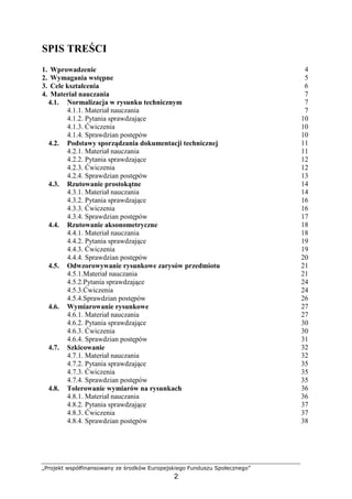 „Projekt współfinansowany ze środków Europejskiego Funduszu Społecznego”
2
SPIS TREŚCI
1. Wprowadzenie 4
2. Wymagania wstępne 5
3. Cele kształcenia 6
4. Materiał nauczania 7
4.1. Normalizacja w rysunku technicznym 7
4.1.1. Materiał nauczania 7
4.1.2. Pytania sprawdzające 10
4.1.3. Ćwiczenia 10
4.1.4. Sprawdzian postępów 10
4.2. Podstawy sporządzania dokumentacji technicznej 11
4.2.1. Materiał nauczania 11
4.2.2. Pytania sprawdzające 12
4.2.3. Ćwiczenia 12
4.2.4. Sprawdzian postępów 13
4.3. Rzutowanie prostokątne 14
4.3.1. Materiał nauczania 14
4.3.2. Pytania sprawdzające 16
4.3.3. Ćwiczenia 16
4.3.4. Sprawdzian postępów 17
4.4. Rzutowanie aksonometryczne 18
4.4.1. Materiał nauczania 18
4.4.2. Pytania sprawdzające 19
4.4.3. Ćwiczenia 19
4.4.4. Sprawdzian postępów 20
4.5. Odwzorowywanie rysunkowe zarysów przedmiotu 21
4.5.1.Materiał nauczania 21
4.5.2.Pytania sprawdzające 24
4.5.3.Ćwiczenia 24
4.5.4.Sprawdzian postępów 26
4.6. Wymiarowanie rysunkowe 27
4.6.1. Materiał nauczania 27
4.6.2. Pytania sprawdzające 30
4.6.3. Ćwiczenia 30
4.6.4. Sprawdzian postępów 31
4.7. Szkicowanie 32
4.7.1. Materiał nauczania 32
4.7.2. Pytania sprawdzające 35
4.7.3. Ćwiczenia 35
4.7.4. Sprawdzian postępów 35
4.8. Tolerowanie wymiarów na rysunkach 36
4.8.1. Materiał nauczania 36
4.8.2. Pytania sprawdzające 37
4.8.3. Ćwiczenia 37
4.8.4. Sprawdzian postępów 38
 