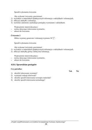 „Projekt współfinansowany ze środków Europejskiego Funduszu Społecznego”
38
Sposób wykonania ćwiczenia
Aby wykonać ćwiczenie, powinieneś:
1) wyszukać w materiałach dydaktycznych informacje o odchyłkach i tolerancjach,
2) obliczyć odchyłki i tolerancje,
3) rozróŜnić zaleŜności zachodzące pomiędzy wymiarami i odchyłkami.
WyposaŜenie stanowiska pracy:
−−−− normy dotyczące tolerowania wymiarów,
−−−− arkusz do ćwiczenia.
Ćwiczenie 2
Oblicz wymiary graniczne i tolerancję wymiaru 30
15,0
1,0
+
− .
Sposób wykonania ćwiczenia
Aby wykonać ćwiczenie, powinieneś:
1) wyszukać w materiałach dydaktycznych informacje o odchyłkach i tolerancjach,
2) obliczyć odchyłkę górną i dolną oraz tolerancję.
WyposaŜenie stanowiska pracy:
−−−− normy dotyczące tolerowania wymiarów,
−−−− arkusz do ćwiczenia.
4.8.4. Sprawdzian postępów
Czy potrafisz:
Tak Nie
1) określić tolerowanie wymiaru?
2) wymienić rodzaje tolerowań?
3) określić sposób tolerowania wewnątrz materiału?
4) określić sposób tolerowania normalnego?
 