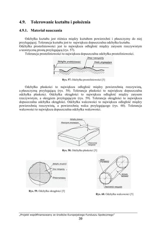 „Projekt współfinansowany ze środków Europejskiego Funduszu Społecznego”
39
4.9. Tolerowanie kształtu i połoŜenia
4.9.1. Materiał nauczania
Odchyłka kształtu jest róŜnica między kształtem powierzchni i płaszczyzny do niej
przylegającej. Tolerancja kształtu jest to największa dopuszczalna odchyłka kształtu.
Odchyłka prostoliniowości jest to największa odległość między zarysem rzeczywistym
a teoretyczną prostą przylegającą (rys. 57).
Tolerancja prostoliniowości to największa dopuszczalna odchyłka prostoliniowości.
Rys. 57. Odchyłka prostoliniowości [5]
Odchyłka płaskości to największa odległość między powierzchnią rzeczywistą,
a płaszczyzną przylegającą (rys. 58). Tolerancja płaskości to największa dopuszczalna
odchyłka płaskości. Odchyłka okrągłości to największa odległość między zarysem
rzeczywistym, a okręgiem przylegającym (rys. 59). Tolerancja okrągłości to największa
dopuszczalna odchyłka okrągłości. Odchyłka walcowości to największa odległość między
powierzchnią rzeczywistą, a powierzchnią walca przylegającego (rys. 60). Tolerancja
walcowości to największa dopuszczalna odchyłka walcowości.
Rys. 58. Odchyłka płaskości [5]
Rys. 59. Odchyłka okrągłości [5]
Rys. 60. Odchyłka walcowości [5]
 
