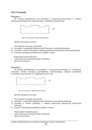„Projekt współfinansowany ze środków Europejskiego Funduszu Społecznego”
42
4.9.3. Ćwiczenia
Ćwiczenie 1
Na rysunku przedstawiony jest przedmiot z oznaczoną powierzchnią A. Oznacz
tolerancję prostoliniowości tej powierzchni, z odchyłką równą 0,08 mm.
Rys. do ćwiczenia 1 [opracowanie własne]
Sposób wykonania ćwiczenia
Aby wykonać ćwiczenie, powinieneś:
1) wyszukać w materiałach dydaktycznych informacji o tolerancjach kształtu,
2) wyszukać w normie informacji o znakach graficznych dotyczących tolerowania kształtu,
3) oznaczyć tolerancję prostoliniowości zgodnie z normą.
WyposaŜenie stanowiska pracy:
−−−− normy dotyczące tolerancji kształtu i połoŜenia,
−−−− arkusz do ćwiczenia.
Ćwiczenie 2
Na rysunku przedstawiony jest przedmiot z oznaczoną powierzchnią A i określonym
wymiarem. Oznacz tolerancję prostopadłości wymiarowanego elementu przedmiotu
w stosunku do powierzchni A z odchyłką równą 0,1 mm.
Rys. do ćwiczenia 2 [opracowanie własne]
Sposób wykonania ćwiczenia
Aby wykonać ćwiczenie, powinieneś:
1) wyszukać w materiałach dydaktycznych informacji o tolerancjach połoŜenia,
2) wyszukać w normie informacji o znakach graficznych dotyczących tolerowania
połoŜenia,
3) oznaczyć tolerancję prostopadłości zgodnie z normą.
WyposaŜenie stanowiska pracy:
−−−− normy dotyczące tolerancji kształtu i połoŜenia,
−−−− arkusz do ćwiczenia.
 