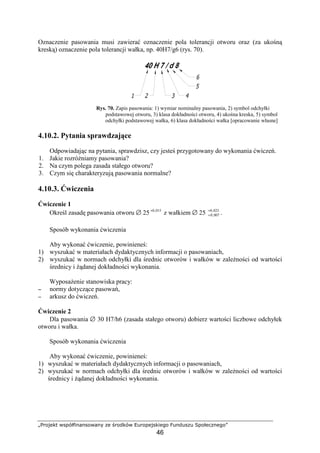 „Projekt współfinansowany ze środków Europejskiego Funduszu Społecznego”
46
Oznaczenie pasowania musi zawierać oznaczenie pola tolerancji otworu oraz (za ukośną
kreską) oznaczenie pola tolerancji wałka, np. 40H7/g6 (rys. 70).
Rys. 70. Zapis pasowania: 1) wymiar nominalny pasowania, 2) symbol odchyłki
podstawowej otworu, 3) klasa dokładności otworu, 4) ukośna kreska, 5) symbol
odchyłki podstawowej wałka, 6) klasa dokładności wałka [opracowanie własne]
4.10.2. Pytania sprawdzające
Odpowiadając na pytania, sprawdzisz, czy jesteś przygotowany do wykonania ćwiczeń.
1. Jakie rozróŜniamy pasowania?
2. Na czym polega zasada stałego otworu?
3. Czym się charakteryzują pasowania normalne?
4.10.3. Ćwiczenia
Ćwiczenie 1
Określ zasadę pasowania otworu ∅ 25 015,0+
z wałkiem ∅ 25 023,0
007,0
+
+ .
Sposób wykonania ćwiczenia
Aby wykonać ćwiczenie, powinieneś:
1) wyszukać w materiałach dydaktycznych informacji o pasowaniach,
2) wyszukać w normach odchyłki dla średnic otworów i wałków w zaleŜności od wartości
średnicy i Ŝądanej dokładności wykonania.
WyposaŜenie stanowiska pracy:
−−−− normy dotyczące pasowań,
−−−− arkusz do ćwiczeń.
Ćwiczenie 2
Dla pasowania ∅ 30 H7/h6 (zasada stałego otworu) dobierz wartości liczbowe odchyłek
otworu i wałka.
Sposób wykonania ćwiczenia
Aby wykonać ćwiczenie, powinieneś:
1) wyszukać w materiałach dydaktycznych informacji o pasowaniach,
2) wyszukać w normach odchyłki dla średnic otworów i wałków w zaleŜności od wartości
średnicy i Ŝądanej dokładności wykonania.
 