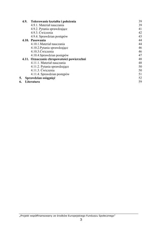 „Projekt współfinansowany ze środków Europejskiego Funduszu Społecznego”
3
4.9. Tolerowanie kształtu i połoŜenia 39
4.9.1. Materiał nauczania 39
4.9.2. Pytania sprawdzające 41
4.9.3. Ćwiczenia 42
4.9.4. Sprawdzian postępów 43
4.10. Pasowania 44
4.10.1.Materiał nauczania 44
4.10.2.Pytania sprawdzające 46
4.10.3.Ćwiczenia 46
4.10.4.Sprawdzian postępów 47
4.11. Oznaczanie chropowatości powierzchni 48
4.11.1. Materiał nauczania 48
4.11.2. Pytania sprawdzające 50
4.11.3. Ćwiczenia 50
4.11.4. Sprawdzian postępów 51
5. Sprawdzian osiągnięć 52
6. Literatura 59
 
