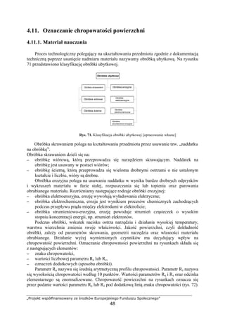 „Projekt współfinansowany ze środków Europejskiego Funduszu Społecznego”
48
4.11. Oznaczanie chropowatości powierzchni
4.11.1. Materiał nauczania
Proces technologiczny polegający na ukształtowaniu przedmiotu zgodnie z dokumentacją
techniczną poprzez usunięcie nadmiaru materiału nazywamy obróbką ubytkową. Na rysunku
71 przedstawiono klasyfikację obróbki ubytkowej.
Rys. 71. Klasyfikacja obróbki ubytkowej [opracowanie własne]
Obróbka skrawaniem polega na kształtowaniu przedmiotu przez usuwanie tzw. „naddatku
na obróbkę”.
Obróbka skrawaniem dzieli się na:
−−−− obróbkę wiórową, którą przeprowadza się narzędziem skrawającym. Naddatek na
obróbkę jest usuwany w postaci wiórów;
−−−− obróbkę ścierną, którą przeprowadza się wieloma drobnymi ostrzami o nie ustalonym
kształcie i liczbie, wióry są drobne.
Obróbka erozyjna polega na usuwaniu naddatku w wyniku bardzo drobnych odprysków
i wykruszeń materiału w fazie stałej, rozpuszczania się lub topienia oraz parowania
obrabianego materiału. RozróŜniamy następujące rodzaje obróbki erozyjnej:
−−−− obróbka elektroerozyjna, erozję wywołują wyładowania elektryczne;
−−−− obróbka elektrochemiczna, erozja jest wynikiem procesów chemicznych zachodzących
podczas przepływu prądu między elektrodami w elektrolicie;
−−−− obróbka strumieniowo-erozyjna, erozję powoduje strumień cząsteczek o wysokim
stopniu koncentracji energii, np. strumień elektronów.
Podczas obróbki, wskutek nacisku ostrza narzędzia i działania wysokiej temperatury,
warstwa wierzchnia zmienia swoje właściwości. Jakość powierzchni, czyli dokładność
obróbki, zaleŜy od parametrów skrawania, geometrii narzędzia oraz własności materiału
obrabianego. Działanie wyŜej wymienionych czynników ma decydujący wpływ na
chropowatość powierzchni. Oznaczanie chropowatości powierzchni na rysunkach składa się
z następujących elementów:
−−−− znaku chropowatości,
−−−− wartości liczbowej parametru Ra lub Rz,
−−−− oznaczeń dodatkowych (sposobu obróbki).
Parametr Ra nazywa się średnią arytmetyczną profilu chropowatości. Parametr Rz nazywa
się wysokością chropowatości według 10 punktów. Wartości parametrów Ra i Rz oraz odcinka
elementarnego są znormalizowane. Chropowatość powierzchni na rysunkach oznacza się
przez podanie wartości parametru Ra lub Rz pod dodatkową linią znaku chropowatości (rys. 72).
Obróbka ubytkowa
Obróbka skrawaniem
Obróbka wiórowa
Obróbka ścierna
Obróbka erozyjna
Obróbka
elektroerozyjna
Obróbka
elektrochemiczna
Obróbka
strumieniowo-erozyjna
 