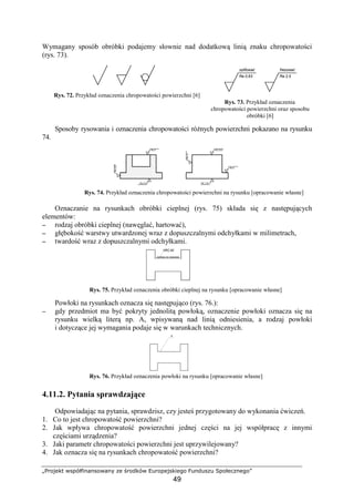 „Projekt współfinansowany ze środków Europejskiego Funduszu Społecznego”
49
Wymagany sposób obróbki podajemy słownie nad dodatkową linią znaku chropowatości
(rys. 73).
Rys. 72. Przykład oznaczenia chropowatości powierzchni [6]
Rys. 73. Przykład oznaczenia
chropowatości powierzchni oraz sposobu
obróbki [6]
Sposoby rysowania i oznaczenia chropowatości róŜnych powierzchni pokazano na rysunku
74.
Rys. 74. Przykład oznaczenia chropowatości powierzchni na rysunku [opracowanie własne]
Oznaczanie na rysunkach obróbki cieplnej (rys. 75) składa się z następujących
elementów:
−−−− rodzaj obróbki cieplnej (nawęglać, hartować),
−−−− głębokość warstwy utwardzonej wraz z dopuszczalnymi odchyłkami w milimetrach,
−−−− twardość wraz z dopuszczalnymi odchyłkami.
Rys. 75. Przykład oznaczenia obróbki cieplnej na rysunku [opracowanie własne]
Powłoki na rysunkach oznacza się następująco (rys. 76.):
−−−− gdy przedmiot ma być pokryty jednolitą powłoką, oznaczenie powłoki oznacza się na
rysunku wielką literą np. A, wpisywaną nad linią odniesienia, a rodzaj powłoki
i dotyczące jej wymagania podaje się w warunkach technicznych.
Rys. 76. Przykład oznaczenia powłoki na rysunku [opracowanie własne]
4.11.2. Pytania sprawdzające
Odpowiadając na pytania, sprawdzisz, czy jesteś przygotowany do wykonania ćwiczeń.
1. Co to jest chropowatość powierzchni?
2. Jak wpływa chropowatość powierzchni jednej części na jej współpracę z innymi
częściami urządzenia?
3. Jaki parametr chropowatości powierzchni jest uprzywilejowany?
4. Jak oznacza się na rysunkach chropowatość powierzchni?
szlifować
Ra 0,63
frezować
Ra 2,5
Ra 2,5
Ra 5 Ra 0,63
Ra 5
Ra0,63
Ra10
Ra 1,25
HRC 60
A
 