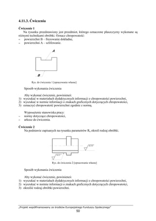 „Projekt współfinansowany ze środków Europejskiego Funduszu Społecznego”
50
4.11.3. Ćwiczenia
Ćwiczenie 1
Na rysunku przedstawiony jest przedmiot, którego oznaczone płaszczyzny wykonane są
róŜnymi technikami obróbki. Oznacz chropowatość:
−−−− powierzchni B – frezowanie dokładne,
−−−− powierzchni A – szlifowanie.
Rys. do ćwiczenia 1 [opracowanie własne]
Sposób wykonania ćwiczenia
Aby wykonać ćwiczenie, powinieneś:
1) wyszukać w materiałach dydaktycznych informacji o chropowatości powierzchni,
2) wyszukać w normie informacji o znakach graficznych dotyczących chropowatości,
3) oznaczyć chropowatość powierzchni zgodnie z normą.
WyposaŜenie stanowiska pracy:
−−−− normy dotyczące chropowatości,
−−−− arkusz do ćwiczenia.
Ćwiczenie 2
Na podstawie zapisanych na rysunku parametrów Ra określ rodzaj obróbki.
Rys. do ćwiczenia 2 [opracowanie własne]
Sposób wykonania ćwiczenia
Aby wykonać ćwiczenie, powinieneś:
1) wyszukać w materiałach dydaktycznych informacji o chropowatości powierzchni,
2) wyszukać w normie informacji o znakach graficznych dotyczących chropowatości,
3) określić rodzaj obróbki powierzchni.
 