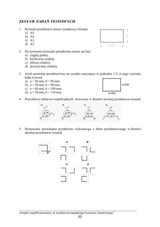 „Projekt współfinansowany ze środków Europejskiego Funduszu Społecznego”
53
ZESTAW ZADAŃ TESTOWYCH
1. Rysunek przedstawia arkusz rysunkowy formatu
a) A5.
b) A4.
c) A3.
d) A2.
2. Do rysowania krawędzi przedmiotu uŜywa się linii
a) ciągłej grubej.
b) kreskowej cienkiej.
c) falistej cienkiej.
d) przerywanej cienkiej.
3. JeŜeli prostokąt przedstawiony na rysunku narysujesz w podziałce 1:5, to jego wymiary
będą wynosić
a) a = 40 mm, b = 80 mm.
b) a = 50 mm, b = 90 mm.
c) a = 60 mm, b = 100 mm.
d) a = 70 mm, b = 110 mm.
4. Prawidłowy układ osi współrzędnych stosowany w dimetrii ukośnej przedstawia rysunek
5. Rzutowanie prostokątne przedmiotu wykonanego z drutu przedstawionego w dimetrii
ukośnej przedstawia rysunek
b=400
a=200
 