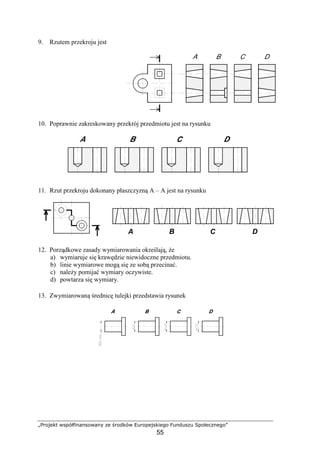 „Projekt współfinansowany ze środków Europejskiego Funduszu Społecznego”
55
9. Rzutem przekroju jest
10. Poprawnie zakreskowany przekrój przedmiotu jest na rysunku
11. Rzut przekroju dokonany płaszczyzną A – A jest na rysunku
12. Porządkowe zasady wymiarowania określają, Ŝe
a) wymiaruje się krawędzie niewidoczne przedmiotu.
b) linie wymiarowe mogą się ze sobą przecinać.
c) naleŜy pomijać wymiary oczywiste.
d) powtarza się wymiary.
13. Zwymiarowaną średnicę tulejki przedstawia rysunek
B CA D
 