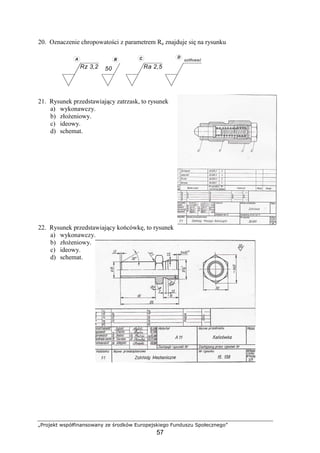 „Projekt współfinansowany ze środków Europejskiego Funduszu Społecznego”
57
Rz 3,2
szlifować
50
A B C D
Ra 2,5
20. Oznaczenie chropowatości z parametrem Ra znajduje się na rysunku
21. Rysunek przedstawiający zatrzask, to rysunek
a) wykonawczy.
b) złoŜeniowy.
c) ideowy.
d) schemat.
22. Rysunek przedstawiający końcówkę, to rysunek
a) wykonawczy.
b) złoŜeniowy.
c) ideowy.
d) schemat.
 
