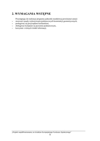 „Projekt współfinansowany ze środków Europejskiego Funduszu Społecznego”
5
2. WYMAGANIA WSTĘPNE
Przystępując do realizacji programu jednostki modułowej powinieneś umieć:
−−−− stosować zasady wykonywania podstawowych konstrukcji geometrycznych,
−−−− posługiwać się przyrządami kreślarskimi,
−−−− obsługiwać komputer na poziomie podstawowym,
−−−− korzystać z róŜnych źródeł informacji.
 