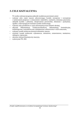 „Projekt współfinansowany ze środków Europejskiego Funduszu Społecznego”
6
3. CELE KSZTAŁCENIA
W wyniku realizacji programu jednostki modułowej powinieneś umieć:
− wykonać szkic części maszyn odwzorowujący kształty zewnętrzne i wewnętrzne
z zachowaniem proporcji i z oznaczeniem: materiałów, wymiarów, tolerancji, pasowania,
odchyłek kształtu i połoŜenia, chropowatości powierzchni, zbieŜności i pochylenia,
zgodnie z obowiązującymi normami rysunku technicznego,
− wykonać szkic przedmiotu w rzucie aksonometrycznym dimetrii ukośnej,
− odczytać Dokumentację Techniczno-Ruchową, dokumentację konstrukcyjną,
technologiczną i warsztatową oraz zinterpretować zamieszczone w nich oznaczenia,
− wykonać rysunki techniczne prostych elementów maszyn,
− rozróŜnić rysunki techniczne: wykonawcze, złoŜeniowe, zestawieniowe, montaŜowe,
zabiegowe, operacyjne,
− odczytać schemat kinematyczny maszyny,
− wykorzystać PN, ISO.
 