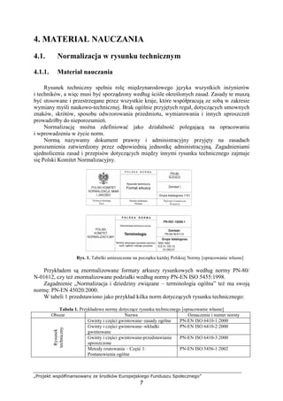 „Projekt współfinansowany ze środków Europejskiego Funduszu Społecznego”
7
4. MATERIAŁ NAUCZANIA
4.1. Normalizacja w rysunku technicznym
4.1.1. Materiał nauczania
Rysunek techniczny spełnia rolę międzynarodowego języka wszystkich inŜynierów
i techników, a więc musi być sporządzony według ściśle określonych zasad. Zasady te muszą
być stosowane i przestrzegane przez wszystkie kraje, które współpracują ze sobą w zakresie
wymiany myśli naukowo-technicznej. Brak ogólnie przyjętych reguł, dotyczących umownych
znaków, skrótów, sposobu odwzorowania przedmiotu, wymiarowania i innych uproszczeń
prowadziłby do nieporozumień.
Normalizację moŜna zdefiniować jako działalność polegającą na opracowaniu
i wprowadzeniu w Ŝycie norm.
Normą nazywamy dokument prawny i administracyjny przyjęty na zasadach
porozumienia zatwierdzony przez odpowiednią jednostkę administracyjną. Zagadnieniami
ujednolicenia zasad i przepisów dotyczących między innymi rysunku technicznego zajmuje
się Polski Komitet Normalizacyjny.
Rys. 1. Tabelki umieszczone na początku kaŜdej Polskiej Normy [opracowanie własne]
Przykładem są znormalizowane formaty arkuszy rysunkowych według normy PN-80/
N-01612, czy teŜ znormalizowane podziałki według normy PN-EN ISO 5455:1998.
Zagadnienie „Normalizacja i dziedziny związane – terminologia ogólna” teŜ ma swoją
normę: PN-EN 45020:2000.
W tabeli 1 przedstawiono jako przykład kilka norm dotyczących rysunku technicznego:
Tabela 1. Przykładowe normy dotyczące rysunku technicznego [opracowanie własne]
Obszar Nazwa Oznaczenie i numer normy
Gwinty i części gwintowane–zasady ogólne PN-EN ISO 6410-1:2000
Gwinty i części gwintowane–wkładki
gwintowane
PN-EN ISO 6410-2:2000
Gwinty i części gwintowane-przedstawianie
uproszczone
PN-EN ISO 6410-3:2000
Rysunek
techniczny
Metody rzutowania – Część 1:
Postanowienia ogólne
PN-EN ISO 5456-1:2002
 