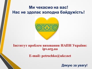 Ми чекаємо на вас!
Нас не здолає холодна байдужість!
Дякую за увагу!
Інститут проблем виховання НАПН України:
ipv.org.ua
Е-mail: petrochko@ukr.net
 