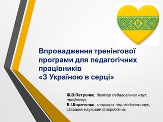 Ж.В.Петрочко, доктор педагогічних наук,
професор,
В.І.Кириченко, кандидат педагогічних наук,
старший науковий співробітник
Впровадження тренінгової
програми для педагогічних
працівників
«З Україною в серці»
 