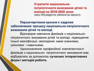 Першочерговим кроком є кадрове
забезпечення процесу національно-патріотичного
виховання дітей та молоді.
Відповідне навчання фахівців з національно-
патріотичного виховання дітей та молоді, підвищення
їхньої кваліфікації, оволодіння ними знаннями,
уміннями і навичками.
Удосконалення професійної компетентності
фахівців з національно- патріотичного виховання має
відбуватися за допомогою сучасних інтерактивних
форм і методів роботи.
Стратегія національно-
патріотичного виховання дітей та
молоді на 2016-2020 роки
УКАЗ ПРЕЗИДЕНТА УКРАЇНИ № 580/2015
 