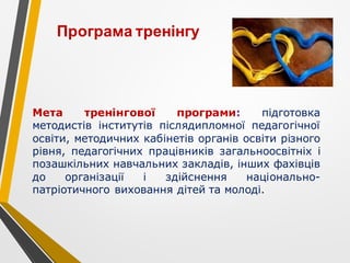 Мета тренінгової програми: підготовка
методистів інститутів післядипломної педагогічної
освіти, методичних кабінетів органів освіти різного
рівня, педагогічних працівників загальноосвітніх і
позашкільних навчальних закладів, інших фахівців
до організації і здійснення національно-
патріотичного виховання дітей та молоді.
Програма тренінгу
 