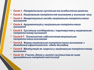 • Сесія 1. Патріотизм як суспільна та особистісна цінність
• Сесія 2. Національно-патріотичне виховання у викликах часу
• Сесія 3. Концептуальні засади національно-патріотичного
виховання
• Сесія 4. Аргументація у національно-патріотичного
вихованні
• Сесія 5. Суспільна солідарність і партнерство у національно-
патріотичному вихованні
• Сесія 6-7. Технологічне забезпеченнянаціонально-
патріотичного виховання
• Сесія 8. Форми національно-патріотичного виховання з
доведеною ефективністю: обмін досвідом
• Сесія 9. Маніпуляція як загроза у національно-патріотичному
вихованні.
• Сесія 10. Участь дітей у житті суспільства як вияв
громадянсько-патріотичноїпозиції
 