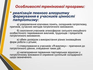 Особливості тренінгової програми:
• реалізація певного алгоритму
формування в учасників цінності
патріотизму:
а) усвідомлення ключових понять, складників патріотизму,
приписів, сучасних методів патріотичного виховання;
б) охоплення учасників атмосферою сильного емоційного
особистісного переживання викликів, труднощів і пріоритетів
патріотичного виховання;
в) обмін досвідом з використання різних інноваційних
форм роботи з дітьми;
г) стимулювання в учасників «Я-виклику» - прагнення до
патріотичного діяння, очікування таких дій;
д) налагодження первинних партнерських відносин у
патріотичному вихованні й сприяння суспільній солідарності
щодо зазначеного.
 