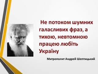 Не потоком шумних
галасливих фраз, а
тихою, невтомною
працею любіть
Україну
Митрополит Андрей Шептицький
 