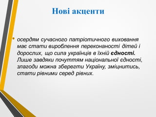 Нові акценти
• осердям сучасного патріотичного виховання
має стати вироблення переконаності дітей і
дорослих, що сила українців в їхній єдності.
Лише завдяки почуттям національної єдності,
злагоди можна зберегти Україну, зміцнитись,
стати рівними серед рівних.
 