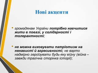 Нові акценти
• громадянам України потрібно навчитися
жити в повазі, у солідарності і
толерантності;
• не можна виховувати патріотизм на
ненависті й агресивності; не варто
надмірно героїзувати будь-яку війну (війна –
завжди трагічна сторінка історії);
 