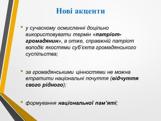 Нові акценти
• у сучасному осмисленні доцільно
використовувати термін «патріот-
громадянин», а отже, справжній патріот
володіє якостями суб’єкта громадянського
суспільства;
• за громадянськими цінностями не можна
втратити національні почуття (відчуття
свого рідного);
• формування національної пам’яті;
 