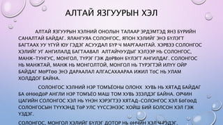 АЛТАЙ ЯЗГУУРЫН ХЭЛ
АЛТАЙ ЯЗГУУРЫН ХЭЛНИЙ ОНОЛЫН ТАЛААР ЭРДЭМТЭД ЯНЗ БҮРИЙН
САНАЛТАЙ БАЙДАГ. ЯЛАНГУЯА СОЛОНГОС, ЯПОН ХЭЛИЙГ ЭНЭ БҮЛЭГТ
БАГТААХ УУ ҮГҮЙ ЮУ ГЭДЭГ АСУУДАЛ БҮР Ч МАРГААНТАЙ. ХЭРВЭЭ СОЛОНГОС
ХЭЛИЙГ УГ АНГИЛАЛД БАГТААВАЛ АЛТАЙЧУУДЫГ ХЭЛЭЭР НЬ СОЛОНГОС,
МАНЖ-ТУНГУС, МОНГОЛ, ТҮРЭГ ГЭЖ ДӨРВӨН БҮЛЭГТ АНГИЛДАГ. СОЛОНГОС
НЬ МАНЖТАЙ, МАНЖ НЬ МОНГОЛТОЙ, МОНГОЛ НЬ ТҮРЭГТЭЙ ИЛҮҮ ОЙР
БАЙДАГ МӨРТӨӨ ЭНЭ ДАРААЛАЛ АЛГАСАХААРАА ИЖИЛ ТӨС НЬ УЛАМ
ХОЛДДОГ БАЙНА.
СОЛОНГОС ХЭЛНИЙ НЭР ТОМЪЁОНЫ ОЛОНХ ХУВЬ НЬ ХЯТАД БАЙДАГ
БА ӨНӨӨДӨР АНГЛИ НЭР ТОМЪЁО МАШ ТОМ ХУВЬ ЭЗЭЛДЭГ БАЙНА. ОРЧИН
ЦАГИЙН СОЛОНГОС ХЭЛ НЬ ҮНЭН ХЭРЭГТЭЭ ХЯТАД-СОЛОНГОС ХЭЛ БӨГӨӨД
СОЛОНГОСЫН ТҮҮХЭНД ТӨР УЛС ҮҮССЭНЭЭС ХОЙШ БИЙ БОЛСОН ХЭЛ ГЭЖ
ҮЗДЭГ.
СОЛОНГОС, МОНГОЛ ХЭЛИЙГ БҮЛЭГ ДОТОР НЬ ӨНЧИН ХЭЛ Ч ГЭДЭГ.
 