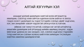 АЛТАЙ ЯЗГУУРЫН ХЭЛ
ӨНӨӨДӨР ДЭЛХИЙ ДАЯАРШИН ХАВТГАЙ БОЛЖ ИРГЭНШЛҮҮД
ИЖИЛШИЖ, СОЁЛУУД УЛАМ ОЙРТОН АДИЛХАН БОЛЖ БАЙГАА ҮЕ БИЛЭЭ.
ГЭХДЭЭ ЭНЭХҮҮ ДАЯАРШИЛ НЬ ҮНДЭСТНҮҮДИЙН СОЁЛЫН ӨВИЙГ ХАДГАЛАХ,
ХЭЛ, ЗАН ЗАНШЛИЙГ ХЭВЭЭР ҮЛДЭЭХТЭЙ ЗЭРЭГЦҮҮЛЭХ ЁСТОЙ ЮМ.
ИЙМЭЭС НЭГ ГАРАЛ ҮҮСЭЛТЭЙ, СОЁЛЫН НЭГ ЭХТЭЙ АЛТАЙЧУУД
ӨНӨӨГИЙН ДАЯАРШИЖ БУЙ ЕРТӨНЦӨД ӨӨРИЙН ӨВӨРМӨЦ ОНЦЛОГ, ХЭДЭН
МЯНГАНЫГ ДАМНАСАН ЗАН ЗАНШИЛ, ХЭЛ, СОЁЛОО ХАДГАЛАН ҮЛДЭХИЙН
ТУЛД ХАМТАРСАН СОЁЛЫН ХОЛБОО БАЙГУУЛЖ ХАРИЛЦАН ТУСЛАЛЦАН
ХАМТРАН АЖИЛЛАХ ШААРДЛАГАТАЙ.
 