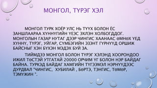 МОНГОЛ, ТҮРЭГ ХЭЛ
МОНГОЛ ТУРК ХОЁР УЛС НЬ ТҮҮХ БОЛОН ЁС
ЗАНШЛААРАА ХҮННҮГИЙН ҮЕЭС ЭХЛЭН ХОЛБОГДДОГ.
МОНГОЛЫН ГАЗАР НУТАГ ДЭЭР ЧИНГИС ХААНААС ӨМНӨХ ҮЕД
ХҮННҮ, ТҮРЭГ, УЙГАР, СҮМБЭГИЙН ЭЗЭНТ ГҮРНҮҮД ОРШИЖ
БАЙСНЫГ ХЭН БҮХЭН МЭДЭХ БУЙ ЗА.
ТИЙМДЭЭ МОНГОЛ БОЛОН ТҮРЭГ ХЭЛЭНД ХООРОНДОО
ИЖИЛ ТӨСТЭЙ УТГАТАЙ 20000 ОРЧИМ ҮГ БОЛОН НЭР БАЙДАГ
БАЙНА. ТУРКЭД БАЙДАГ ХАМГИЙН ТҮГЭЭМЭЛ НЭРНҮҮДЭЭС
ДУРДВАЛ "ЧИНГИС, ХУБИЛАЙ , БӨРТЭ, ТЭНГИС, ТӨМӨР,
ТЭМҮЖИН ".
 