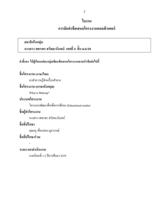 2
ใบงาน
การจัดทาข้อเสนอโครงงานคอมพิวเตอร์
สมาชิกในกลุ่ม
นางสาว พชรพร สรัสยะนันทน์ เลขที่ 4 ชั้น ม.6/10
คาชี้แจง ให้ผู้เรียนแต่ละกลุ่มเขียนข้อเสนอโครงงานตามหัวข้อต่อไปนี้
ชื่อโครงงาน(ภาษาไทย)
มาทาความรู้จักเครื่องสาอาง
ชื่อโครงงาน (ภาษาอังกฤษ)
What is Makeup?
ประเภทโครงงาน
โครงงานพัฒนาสื่อเพื่อการศึกษา (Educational media)
ชื่อผู้ทาโครงงาน
นางสาว พชรพร สรัสยะนันทน์
ชื่อที่ปรึกษา
คุณครู เขื่อนทอง มูลวรรณ์
ชื่อที่ปรึกษาร่วม
-
ระยะเวลาดาเนินงาน
ภาคเรียนที่ 1-2 ปีการศึกษา 2559
 