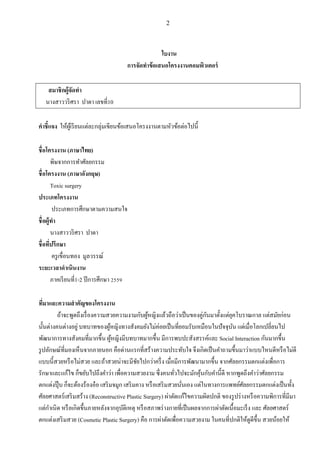 2
ใบงาน
การจัดทาข้อเสนอโครงงานคอมพิวเตอร์
สมาชิกผู้จัดทา
นางสาววริศรา ปาดา เลขที่10
คาชี้แจง ให้ผู้เรียนแต่ละกลุ่มเขียนข้อเสนอโครงงานตามหัวข้อต่อไปนี้
ชื่อโครงงาน (ภาษาไทย)
พิษจากการทาศัลยกรรม
ชื่อโครงงาน (ภาษาอังกฤษ)
Toxic surgery
ประเภทโครงงาน
ประเภทการศึกษาตามความสนใจ
ชื่อผู้ทา
นางสาววริศรา ปาดา
ชื่อที่ปรึกษา
ครูเขื่อนทอง มูลวรรณ์
ระยะเวลาดาเนินงาน
ภาคเรียนที่1-2 ปีการศึกษา 2559
ที่มาและความสาคัญของโครงงาน
ถ้าจะพูดถึงเรื่องความสวยความงามกับผู้หญิงแล้วถือว่าเป็นของคู่กันมาตั้งแต่ยุคโบราณกาล แต่สมัยก่อน
นั้นต่างคนต่างอยู่ บทบาทของผู้หญิงทางสังคมยังไม่ค่อยเป็นที่ยอมรับเหมือนในปัจจุบัน แต่เมื่อโลกเปลี่ยนไป
พัฒนาการทางสังคมที่มากขึ้น ผู้หญิงมีบทบาทมากขึ้น มีการพบปะสังสรรค์และ Social Interaction กันมากขึ้น
รูปลักษณ์ที่มองเห็นจากภายนอก คือด่านแรกที่สร้างความประทับใจ จึงเกิดเป็นคาถามขึ้นมาว่าแบบไหนดีหรือไม่ดี
แบบนี้สวยหรือไม่สวย และถ้าสวยน่าจะมีชัยไปกว่าครึ่ง เมื่อมีการพัฒนามากขึ้น จากศัลยกรรมตกแต่งเพื่อการ
รักษาและแก้ไข ก็ขยับไปถึงคาว่า เพื่อความสวยงาม ซึ่งคนทั่วไปจะมักคุ้นกับคานี้ดี หากพูดถึงคาว่าศัลยกรรม
ตกแต่งปุ๊ บ ก็จะต้องร้องอ๋อ เสริมจมูก เสริมคาง หรือเสริมสวยนั่นเอง แต่ในทางการแพทย์ศัลยกรรมตกแต่งเป็นทั้ง
ศัลยศาสตร์เสริมสร้าง (Reconstructive Plastic Surgery) ผ่าตัดแก้ไขความผิดปกติ ของรูปร่างหรือความพิการที่มีมา
แต่กาเนิด หรือเกิดขึ้นภายหลังจากอุบัติเหตุ หรือสภาพร่างกายที่เป็นผลจากการผ่าตัดเนื้อมะเร็ง และ ศัลยศาสตร์
ตกแต่งเสริมสวย (Cosmetic Plastic Surgery) คือ การผ่าตัดเพื่อความสวยงาม ในคนที่ปกติให้ดูดีขึ้น สวยน้อยให้
 