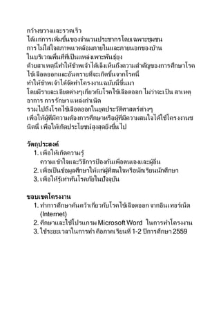 กว้างขวางและรวดเร็ว
ได้แก่การเพิ่มขึ้นของจานวนประชากรโดยเฉพาะชุมชน
การไม่ใส่ใจสภาพแวดล้อมภายในและภายนอกของบ้าน
ในบริเวณพื้นที่ที่เป็ นแหล่งเพาะพันธุ์ยุง
ด้วยสาเหตุนี้ทาให้ข้าพเจ้าได้เล็งเห็นถึงความสาคัญของการศึกษาโรค
ไข้เลือดออกและอันตรายที่จะเกิดขึ้นจากโรคนี้
ทาให้ข้าพเจ้าได้จัดทาโครงงานฉบับนี้ขึ้นมา
โดยมีรายละเอียดต่างๆเกี่ยวกับโรคไข้เลือดออก ไม่ว่าจะเป็ น สาเหตุ
อาการ การรักษา แหล่งกาเนิด
รวมไปถึงโรคไข้เลือดออกในยุคประวัติศาสตร์ต่างๆ
เพื่อให้ผู้ที่มีความต้องการศึกษาหรือผู้ที่มีความสนใจได้ใช้โครงงานช
นิดนี้ เพื่อให้เกิดประโยชน์สูงสุดยิ่งขึ้นไป
วัตถุประสงค์
1. เพื่อให้เกิดความรู้
ความเข้าใจและวิธีการป้ องกันเพื่อตนเองและผู้อื่น
2. เพื่อเป็ นข้อมูลศึกษาให้แก่ผู้ที่สนใจหรือนักเรียนนักศึกษา
3. เพื่อให้รู้เท่าทันโรคภัยในปัจจุบัน
ขอบเขตโครงงาน
1. ทาการศึกษาค้นคว้าเกี่ยวกับโรคไข้เลือดออก จากอินเทอร์เน็ต
(Internet)
2. ศึกษาและใช้โปรแกรม Microsoft Word ในการทาโครงงาน
3. ใช้ระยะเวลาในการทา คือภาคเรียนที่ 1-2 ปี การศึกษา 2559
 